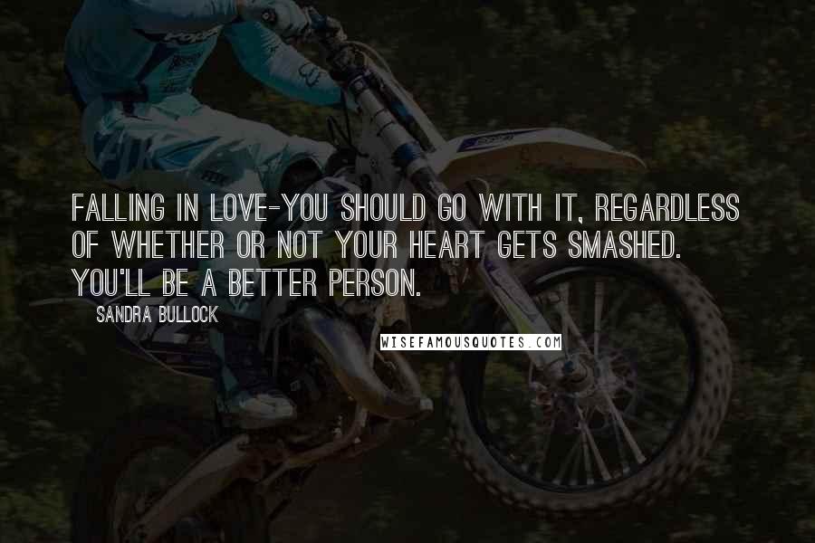 Sandra Bullock Quotes: Falling in love-you should go with it, regardless of whether or not your heart gets smashed. You'll be a better person.