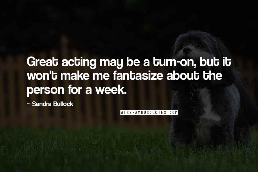 Sandra Bullock Quotes: Great acting may be a turn-on, but it won't make me fantasize about the person for a week.