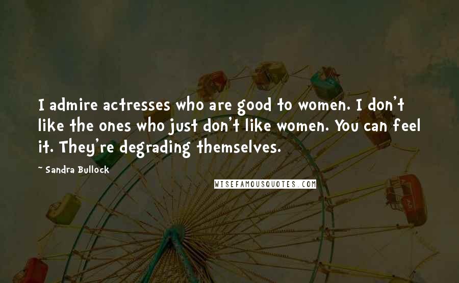 Sandra Bullock Quotes: I admire actresses who are good to women. I don't like the ones who just don't like women. You can feel it. They're degrading themselves.