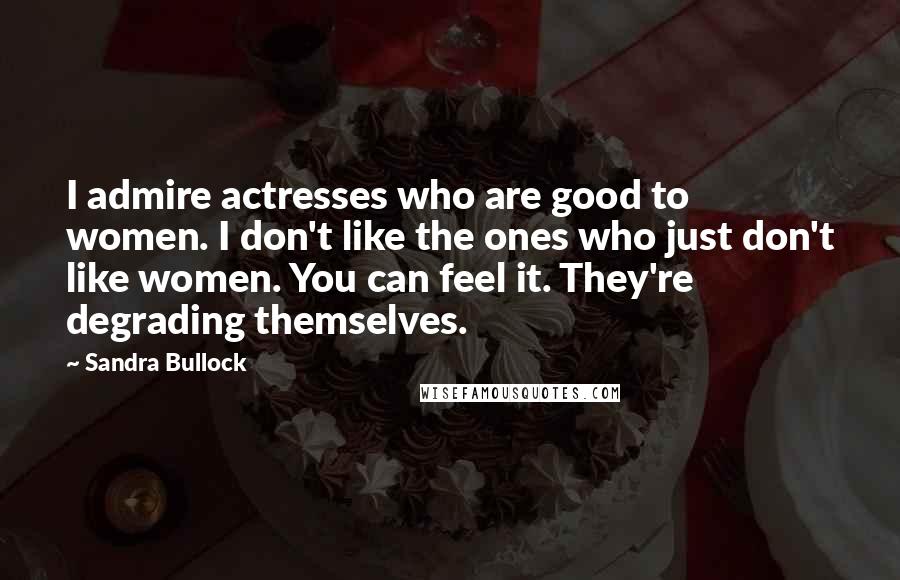 Sandra Bullock Quotes: I admire actresses who are good to women. I don't like the ones who just don't like women. You can feel it. They're degrading themselves.