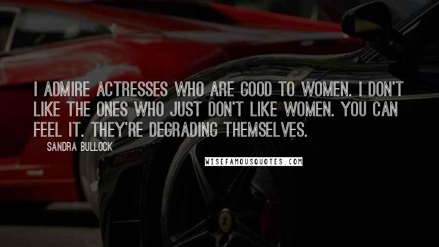 Sandra Bullock Quotes: I admire actresses who are good to women. I don't like the ones who just don't like women. You can feel it. They're degrading themselves.