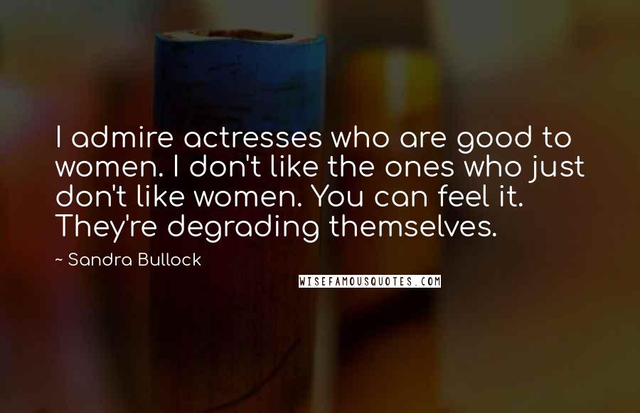 Sandra Bullock Quotes: I admire actresses who are good to women. I don't like the ones who just don't like women. You can feel it. They're degrading themselves.