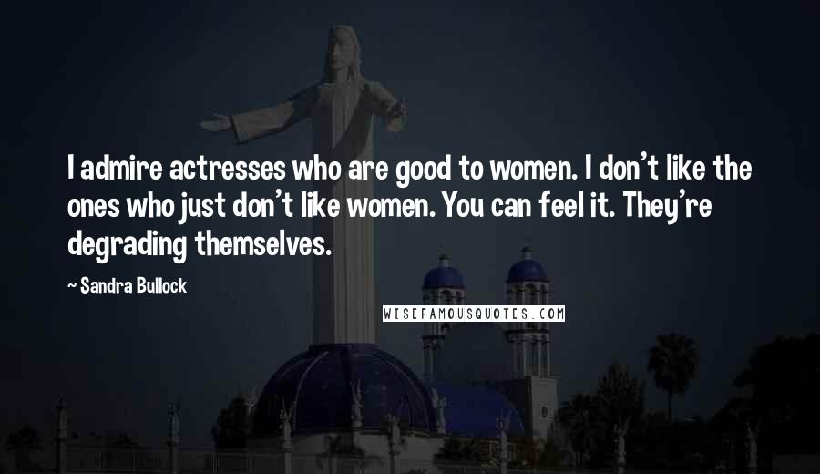 Sandra Bullock Quotes: I admire actresses who are good to women. I don't like the ones who just don't like women. You can feel it. They're degrading themselves.