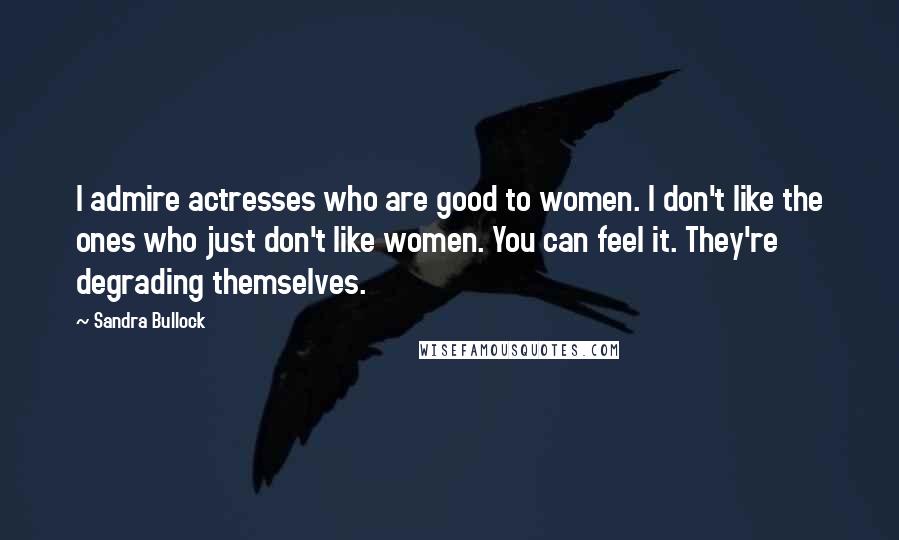 Sandra Bullock Quotes: I admire actresses who are good to women. I don't like the ones who just don't like women. You can feel it. They're degrading themselves.