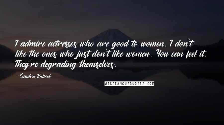 Sandra Bullock Quotes: I admire actresses who are good to women. I don't like the ones who just don't like women. You can feel it. They're degrading themselves.