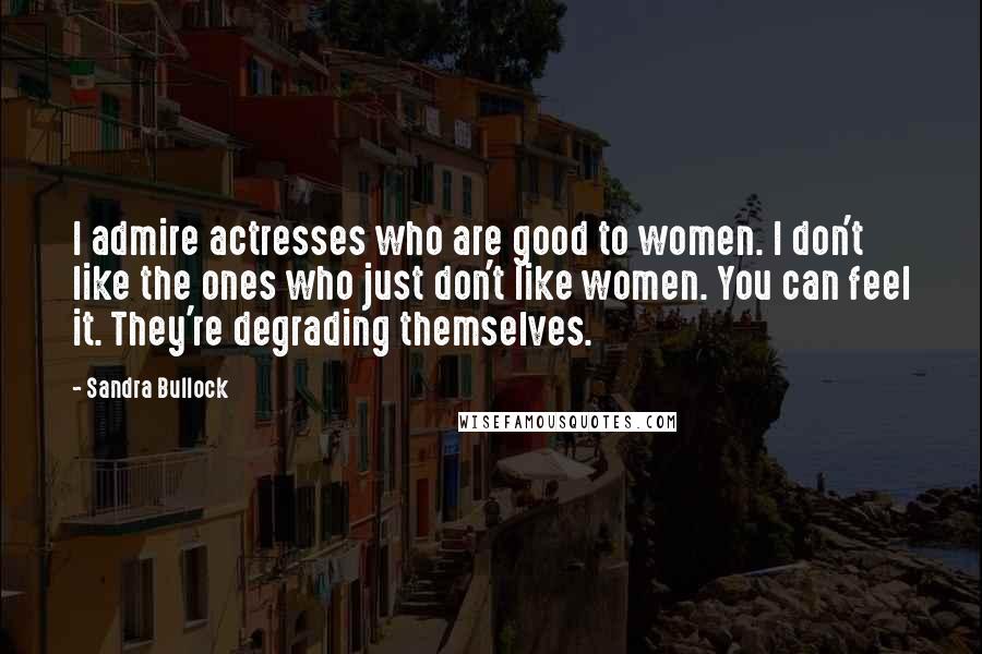 Sandra Bullock Quotes: I admire actresses who are good to women. I don't like the ones who just don't like women. You can feel it. They're degrading themselves.