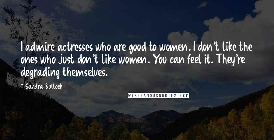 Sandra Bullock Quotes: I admire actresses who are good to women. I don't like the ones who just don't like women. You can feel it. They're degrading themselves.