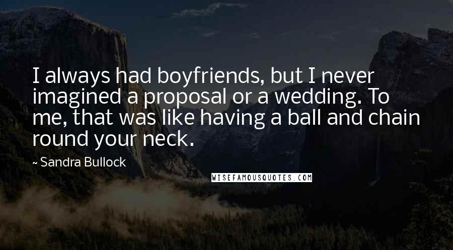 Sandra Bullock Quotes: I always had boyfriends, but I never imagined a proposal or a wedding. To me, that was like having a ball and chain round your neck.