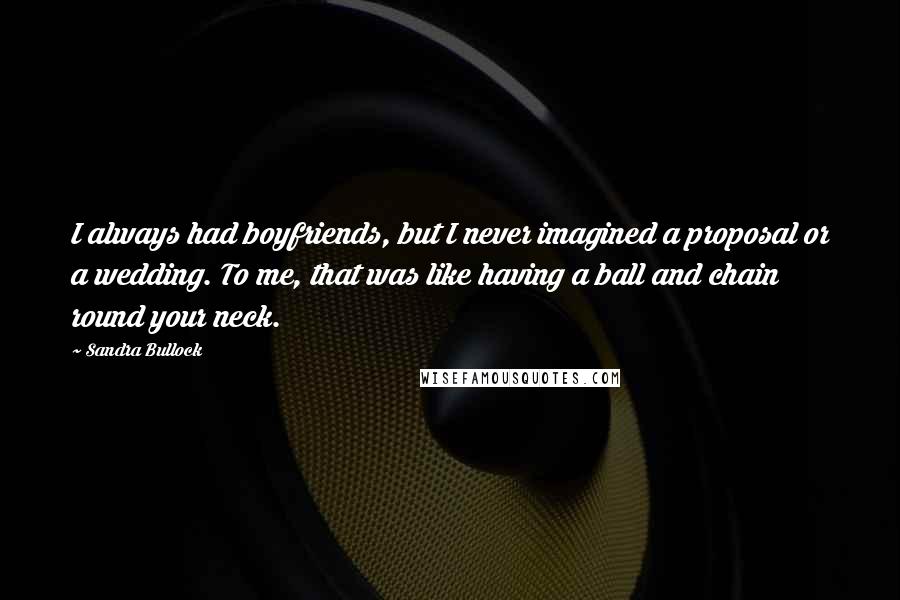 Sandra Bullock Quotes: I always had boyfriends, but I never imagined a proposal or a wedding. To me, that was like having a ball and chain round your neck.