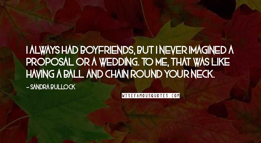 Sandra Bullock Quotes: I always had boyfriends, but I never imagined a proposal or a wedding. To me, that was like having a ball and chain round your neck.