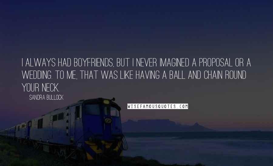 Sandra Bullock Quotes: I always had boyfriends, but I never imagined a proposal or a wedding. To me, that was like having a ball and chain round your neck.