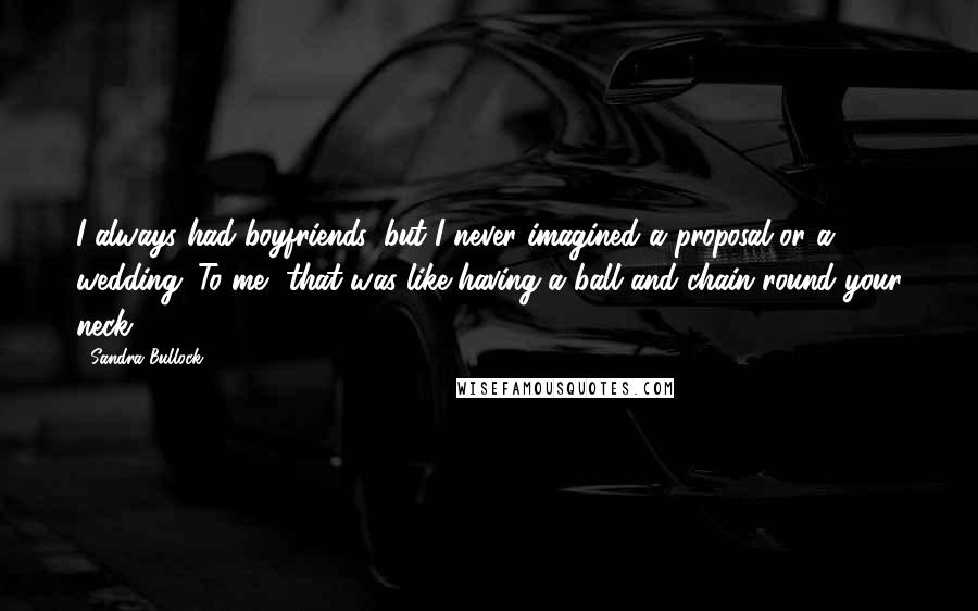 Sandra Bullock Quotes: I always had boyfriends, but I never imagined a proposal or a wedding. To me, that was like having a ball and chain round your neck.