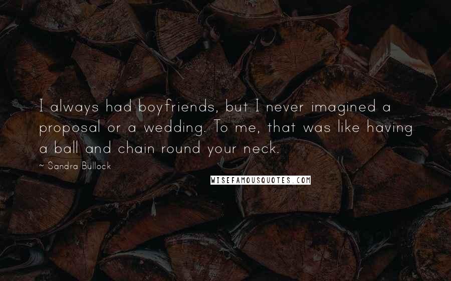 Sandra Bullock Quotes: I always had boyfriends, but I never imagined a proposal or a wedding. To me, that was like having a ball and chain round your neck.