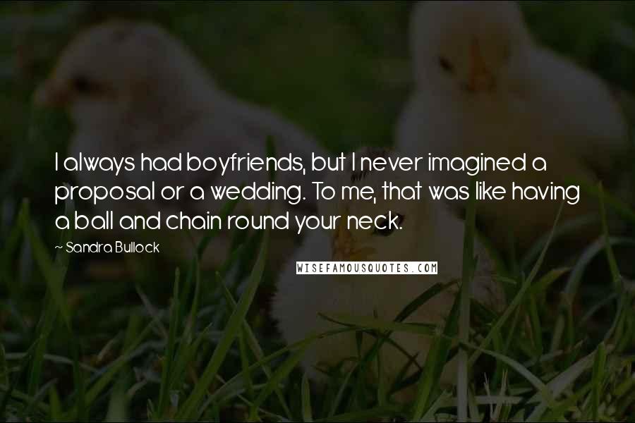 Sandra Bullock Quotes: I always had boyfriends, but I never imagined a proposal or a wedding. To me, that was like having a ball and chain round your neck.