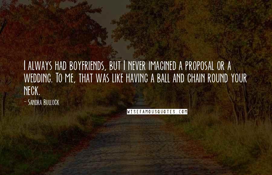 Sandra Bullock Quotes: I always had boyfriends, but I never imagined a proposal or a wedding. To me, that was like having a ball and chain round your neck.