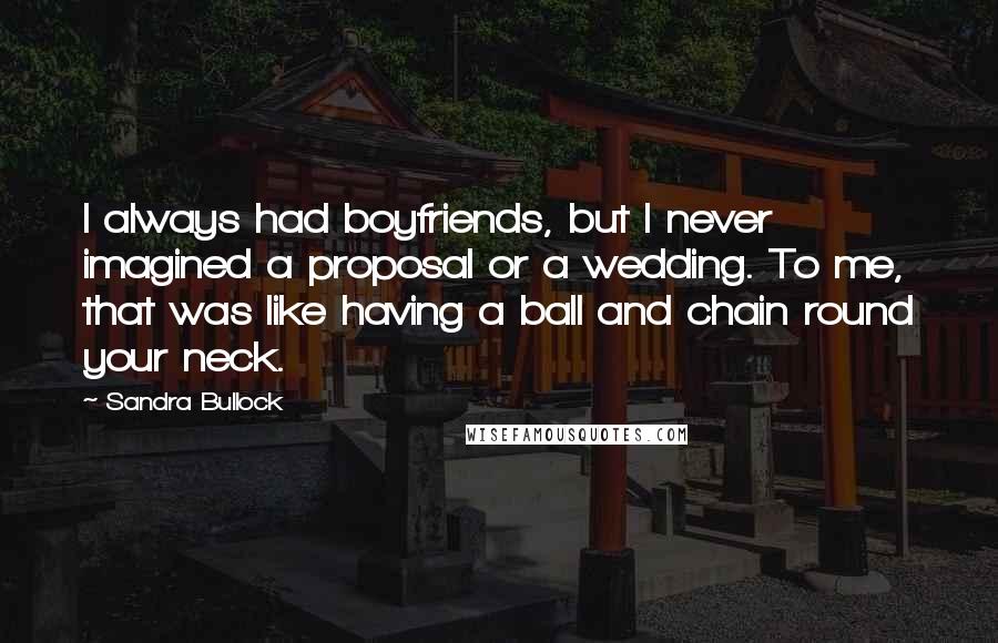 Sandra Bullock Quotes: I always had boyfriends, but I never imagined a proposal or a wedding. To me, that was like having a ball and chain round your neck.