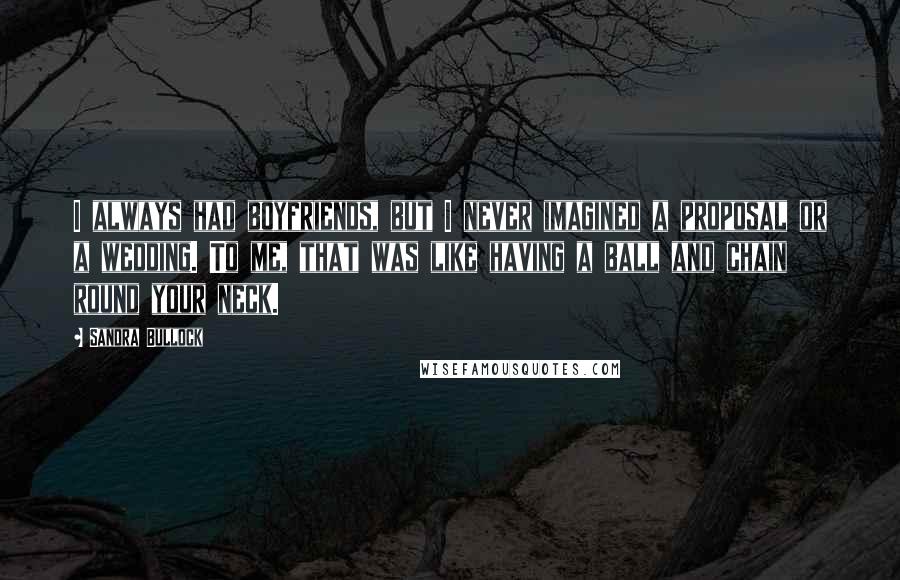 Sandra Bullock Quotes: I always had boyfriends, but I never imagined a proposal or a wedding. To me, that was like having a ball and chain round your neck.