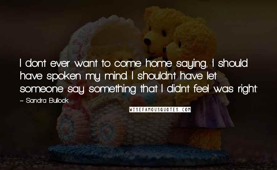 Sandra Bullock Quotes: I don't ever want to come home saying, 'I should have spoken my mind. I shouldn't have let someone say something that I didn't feel was right.'
