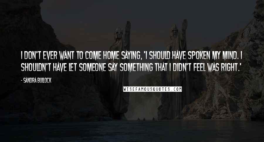 Sandra Bullock Quotes: I don't ever want to come home saying, 'I should have spoken my mind. I shouldn't have let someone say something that I didn't feel was right.'