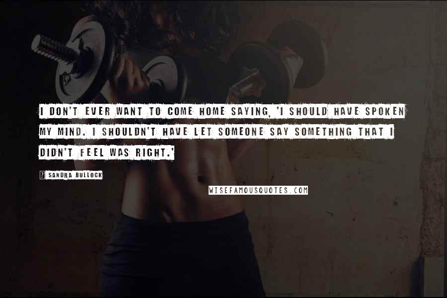 Sandra Bullock Quotes: I don't ever want to come home saying, 'I should have spoken my mind. I shouldn't have let someone say something that I didn't feel was right.'