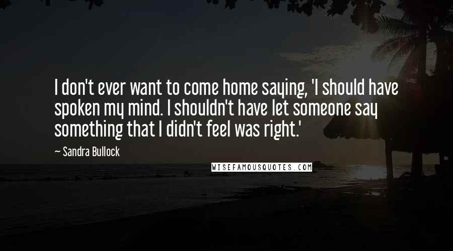 Sandra Bullock Quotes: I don't ever want to come home saying, 'I should have spoken my mind. I shouldn't have let someone say something that I didn't feel was right.'