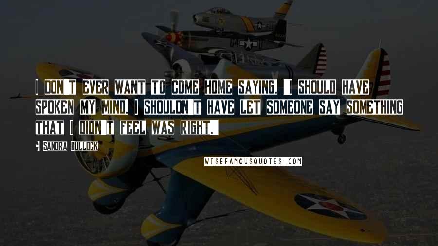 Sandra Bullock Quotes: I don't ever want to come home saying, 'I should have spoken my mind. I shouldn't have let someone say something that I didn't feel was right.'