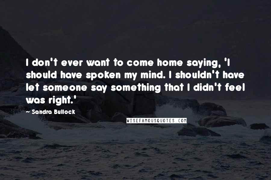 Sandra Bullock Quotes: I don't ever want to come home saying, 'I should have spoken my mind. I shouldn't have let someone say something that I didn't feel was right.'