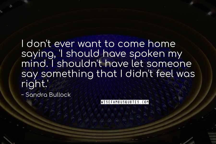 Sandra Bullock Quotes: I don't ever want to come home saying, 'I should have spoken my mind. I shouldn't have let someone say something that I didn't feel was right.'