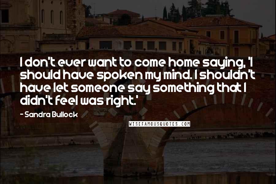 Sandra Bullock Quotes: I don't ever want to come home saying, 'I should have spoken my mind. I shouldn't have let someone say something that I didn't feel was right.'