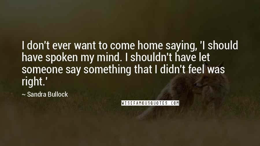 Sandra Bullock Quotes: I don't ever want to come home saying, 'I should have spoken my mind. I shouldn't have let someone say something that I didn't feel was right.'