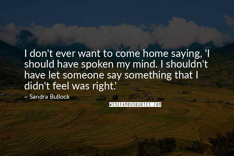 Sandra Bullock Quotes: I don't ever want to come home saying, 'I should have spoken my mind. I shouldn't have let someone say something that I didn't feel was right.'