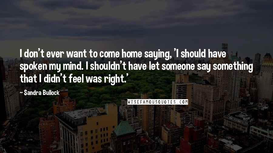 Sandra Bullock Quotes: I don't ever want to come home saying, 'I should have spoken my mind. I shouldn't have let someone say something that I didn't feel was right.'