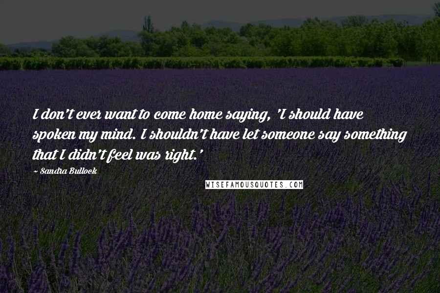 Sandra Bullock Quotes: I don't ever want to come home saying, 'I should have spoken my mind. I shouldn't have let someone say something that I didn't feel was right.'