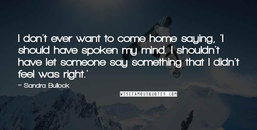 Sandra Bullock Quotes: I don't ever want to come home saying, 'I should have spoken my mind. I shouldn't have let someone say something that I didn't feel was right.'