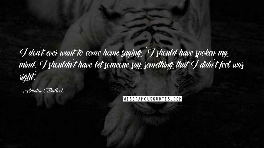 Sandra Bullock Quotes: I don't ever want to come home saying, 'I should have spoken my mind. I shouldn't have let someone say something that I didn't feel was right.'