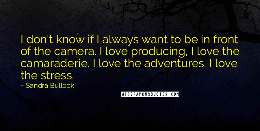 Sandra Bullock Quotes: I don't know if I always want to be in front of the camera. I love producing, I love the camaraderie. I love the adventures. I love the stress.