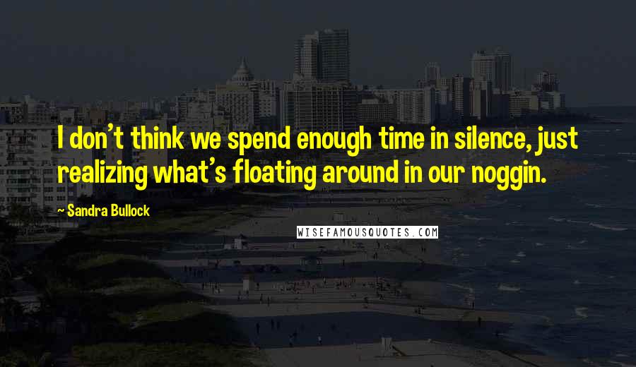 Sandra Bullock Quotes: I don't think we spend enough time in silence, just realizing what's floating around in our noggin.