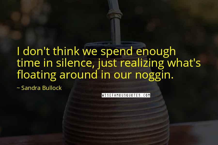 Sandra Bullock Quotes: I don't think we spend enough time in silence, just realizing what's floating around in our noggin.