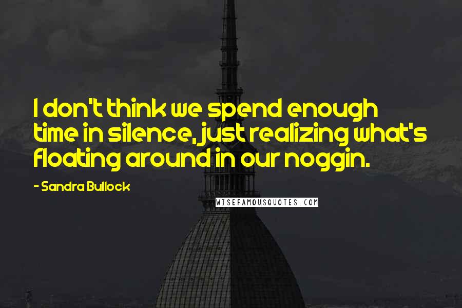 Sandra Bullock Quotes: I don't think we spend enough time in silence, just realizing what's floating around in our noggin.