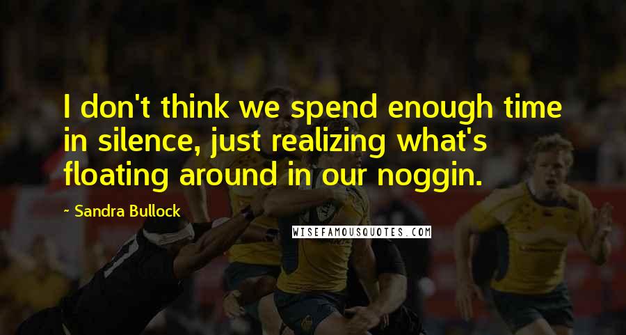 Sandra Bullock Quotes: I don't think we spend enough time in silence, just realizing what's floating around in our noggin.