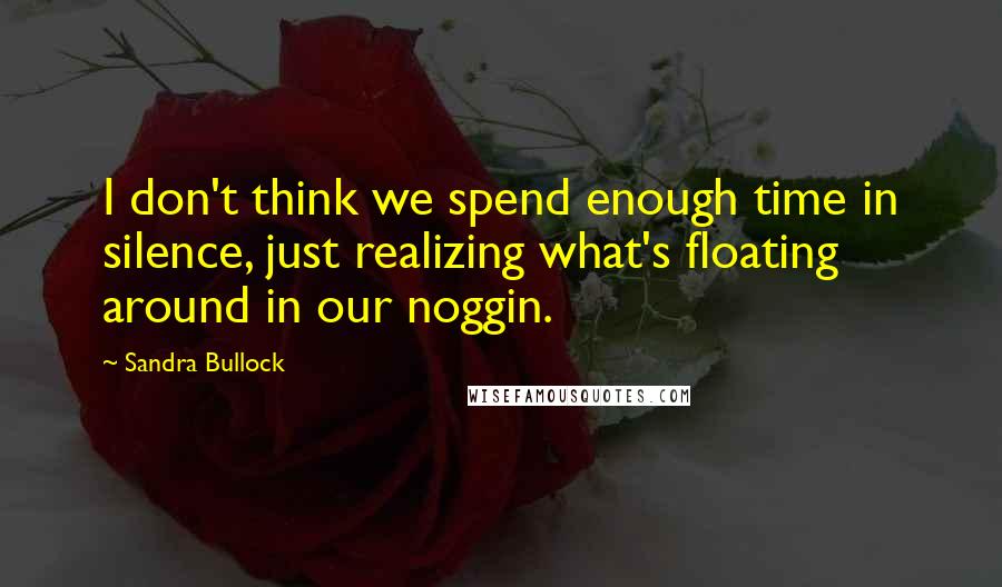 Sandra Bullock Quotes: I don't think we spend enough time in silence, just realizing what's floating around in our noggin.