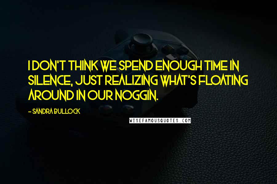 Sandra Bullock Quotes: I don't think we spend enough time in silence, just realizing what's floating around in our noggin.