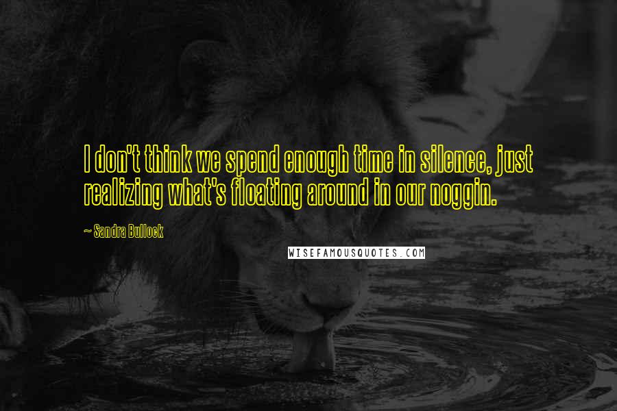 Sandra Bullock Quotes: I don't think we spend enough time in silence, just realizing what's floating around in our noggin.