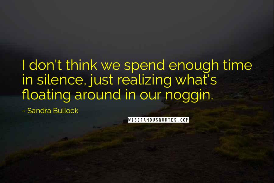 Sandra Bullock Quotes: I don't think we spend enough time in silence, just realizing what's floating around in our noggin.