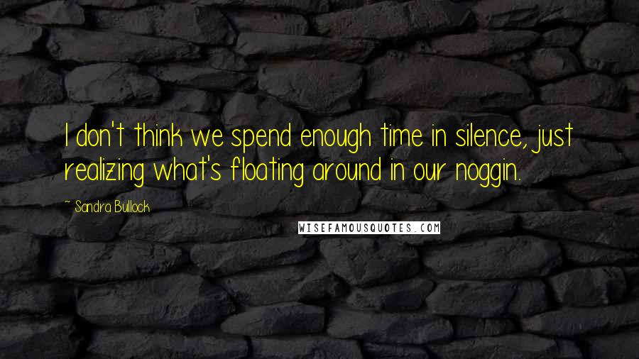 Sandra Bullock Quotes: I don't think we spend enough time in silence, just realizing what's floating around in our noggin.