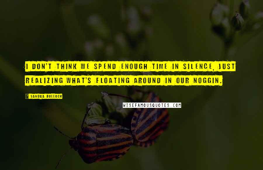 Sandra Bullock Quotes: I don't think we spend enough time in silence, just realizing what's floating around in our noggin.