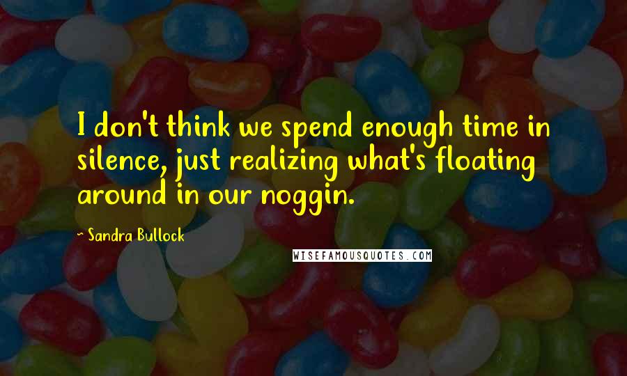 Sandra Bullock Quotes: I don't think we spend enough time in silence, just realizing what's floating around in our noggin.