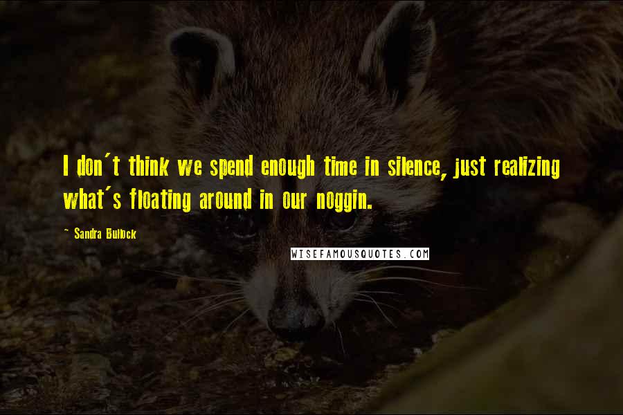 Sandra Bullock Quotes: I don't think we spend enough time in silence, just realizing what's floating around in our noggin.