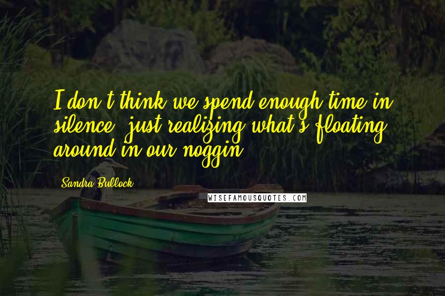 Sandra Bullock Quotes: I don't think we spend enough time in silence, just realizing what's floating around in our noggin.