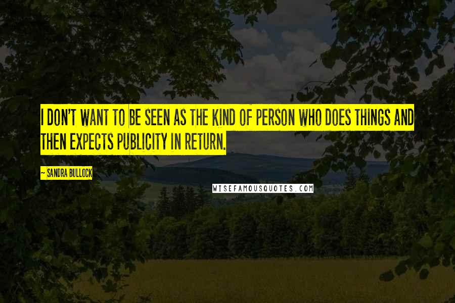 Sandra Bullock Quotes: I don't want to be seen as the kind of person who does things and then expects publicity in return.